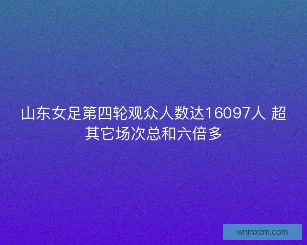 山东女足第四轮观众人数达16097人 超其它场次总和六倍多