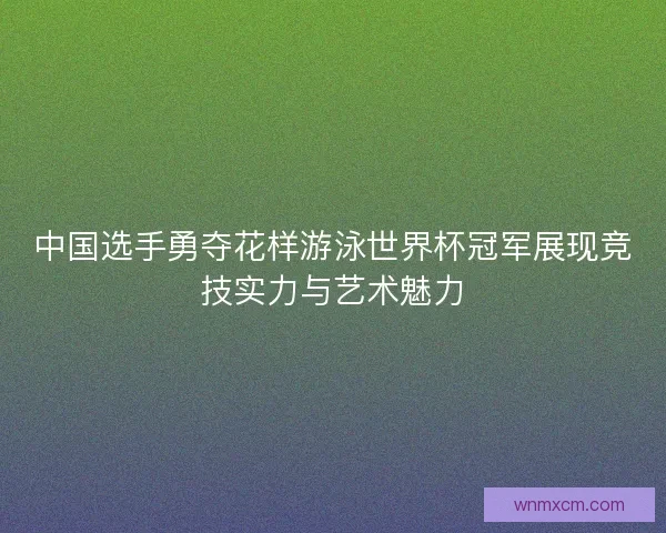 中国选手勇夺花样游泳世界杯冠军展现竞技实力与艺术魅力