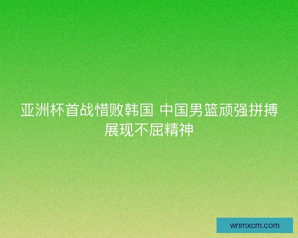 亚洲杯首战惜败韩国 中国男篮顽强拼搏展现不屈精神