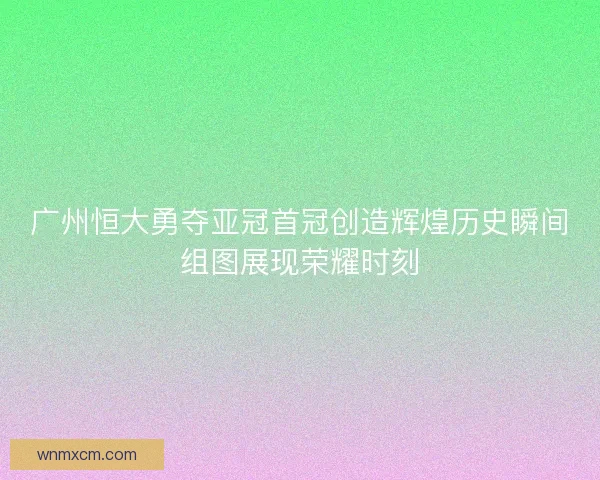 广州恒大勇夺亚冠首冠创造辉煌历史瞬间组图展现荣耀时刻