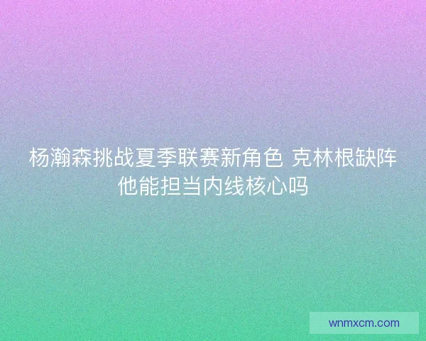 杨瀚森挑战夏季联赛新角色 克林根缺阵他能担当内线核心吗 杨瀚森挑战夏季联赛新角色 克林根缺阵他能担当内线核心吗