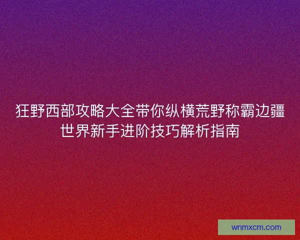 狂野西部攻略大全带你纵横荒野称霸边疆世界新手进阶技巧解析指南 狂野西部攻略大全带你纵横荒野称霸边疆世界新手进阶技巧解析指南