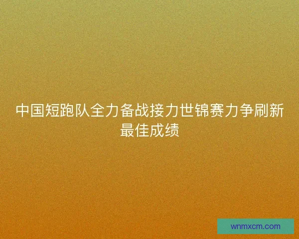 中国短跑队全力备战接力世锦赛力争刷新最佳成绩