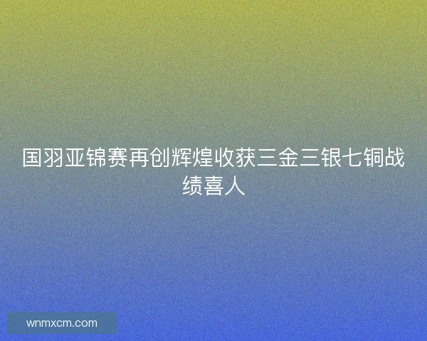 国羽亚锦赛再创辉煌收获三金三银七铜战绩喜人 国羽亚锦赛再创辉煌收获三金三银七铜战绩喜人