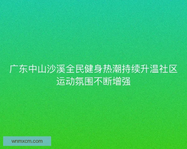 广东中山沙溪全民健身热潮持续升温社区运动氛围不断增强 广东中山沙溪全民健身热潮持续升温社区运动氛围不断增强