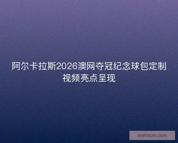 阿尔卡拉斯2026澳网夺冠纪念球包定制视频亮点呈现