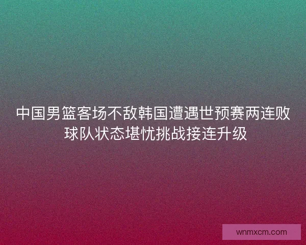 中国男篮客场不敌韩国遭遇世预赛两连败 球队状态堪忧挑战接连升级