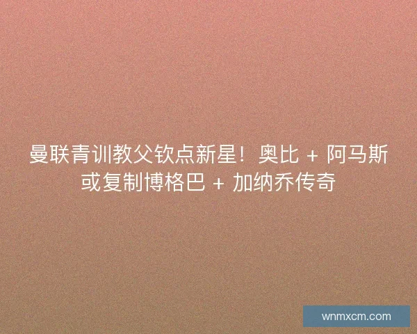 曼联青训教父钦点新星！奥比 + 阿马斯或复制博格巴 + 加纳乔传奇