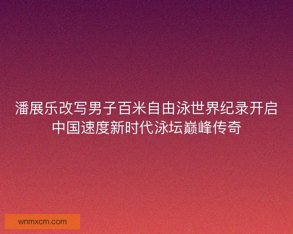 潘展乐改写男子百米自由泳世界纪录开启中国速度新时代泳坛巅峰传奇