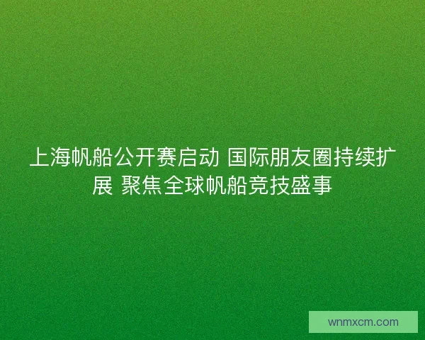 上海帆船公开赛启动 国际朋友圈持续扩展 聚焦全球帆船竞技盛事 上海帆船公开赛启动 国际朋友圈持续扩展 聚焦全球帆船竞技盛事