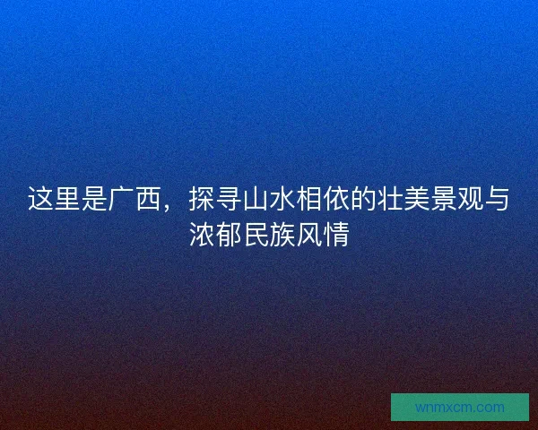 这里是广西,探寻山水相依的壮美景观与浓郁民族风情 这里是广西,探寻山水相依的壮美景观与浓郁民族风情