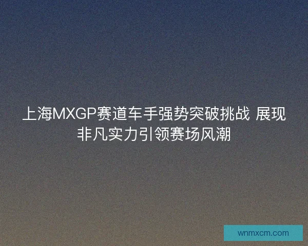 上海MXGP赛道车手强势突破挑战 展现非凡实力引领赛场风潮 上海MXGP赛道车手强势突破挑战 展现非凡实力引领赛场风潮